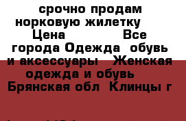 срочно продам норковую жилетку!!! › Цена ­ 13 000 - Все города Одежда, обувь и аксессуары » Женская одежда и обувь   . Брянская обл.,Клинцы г.